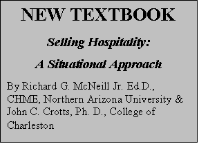 Text Box: NEW TEXTBOOK
Selling Hospitality:
A Situational Approach
By Richard G. McNeill Jr. Ed.D., CHME, Northern Arizona University & John C. Crotts, Ph. D., College of Charleston

